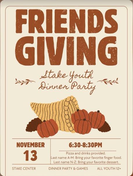 Friendsgiving, Stake Youth Dinner Party. November 13, 6:30 to 8:30 PM at the Stake Center. Pizza and drinks provided. Last name A to M, bring your favorite finger food. Last name N to Z, bring your favorite dessert. Dinner party and games, all youth 12 and up.